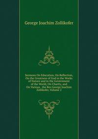 Sermons On Education, On Reflection, On the Greatness of God in the Works of Nature and in the Government of the World, On Charity, and On Various . the Rev.George Joachim Zollikofer, Volume 2