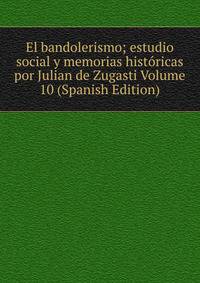 El bandolerismo; estudio social y memorias historicas por Julian de Zugasti Volume 10 (Spanish Edition)