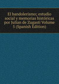 El bandolerismo; estudio social y memorias historicas por Julian de Zugasti Volume 5 (Spanish Edition)