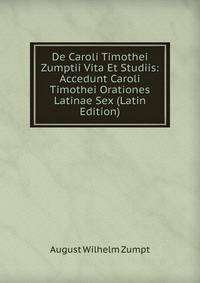 De Caroli Timothei Zumptii Vita Et Studiis: Accedunt Caroli Timothei Orationes Latinae Sex (Latin Edition)