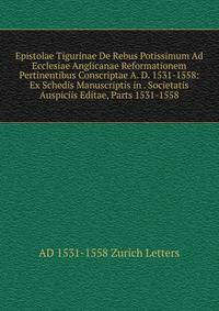 Epistolae Tigurinae De Rebus Potissimum Ad Ecclesiae Anglicanae Reformationem Pertinentibus Conscriptae A. D. 1531-1558: Ex Schedis Manuscriptis in . Societatis Auspiciis Editae, Parts 1531-1558