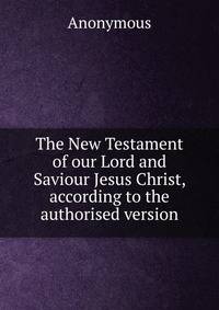 The New Testament of our Lord and Saviour Jesus Christ, according to the authorised version