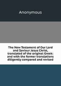 The New Testament of Our Lord and Saviour Jesus Christ, translated of the original Greek: and with the former translations diligently compared and revised