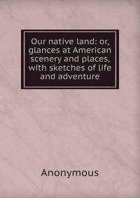 Our native land: or, glances at American scenery and places, with sketches of life and adventure