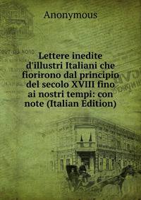 Lettere inedite d'illustri Italiani che fiorirono dal principio del secolo XVIII fino ai nostri tempi: con note (Italian Edition)