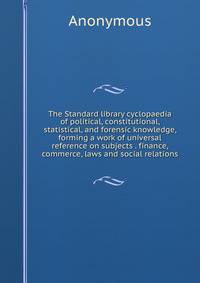 The Standard library cyclopaedia of political, constitutional, statistical, and forensic knowledge, forming a work of universal reference on subjects . finance, commerce, laws and social relations