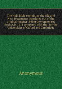 The Holy Bible containing the Old and New Testaments translated out of the original tongues: being the version set forth A.D. 1611 compared with the . for the Universities of Oxford and Cambridge