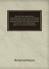 Recueil des allocutions consistoriales encycliques et autres lettres Apostoliques: des souverains Pontifes Clement XII, Benoit XIV, Pie VI, Pie VII, . du 8 Decembre 1864 suivi d (French Edition)