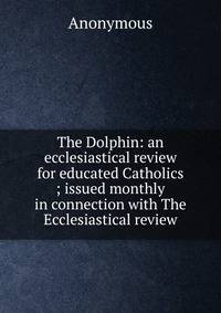 The Dolphin: an ecclesiastical review for educated Catholics ; issued monthly in connection with The Ecclesiastical review