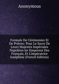 Formule De C?r?monies Et De Pri?res: Pour Le Sacre De Leurs Majest?s Imp?riales Napol?on Ier Empereur Des Fran?ais, Et L'imp?ratrice Jos?phine (French Edition)