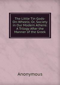 The Little Tin Gods-On-Wheels; Or, Society in Our Modern Athens: A Trilogy After the Manner of the Greek