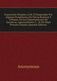 Exposicion Dirigida a S.M. El Emperador Por Algunos Propietarios De Fincas Rusticas Y Urbanas: En Los Departamentos De Zacatecas, Aguascalientes Y . 26 De Mayo Proximo Pasado (Spanish Edition)
