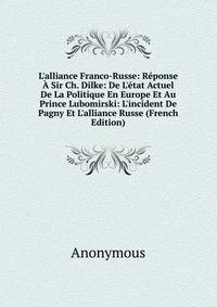 L'alliance Franco-Russe: R?ponse ? Sir Ch. Dilke: De L'?tat Actuel De La Politique En Europe Et Au Prince Lubomirski: L'incident De Pagny Et L'alliance Russe (French Edition)