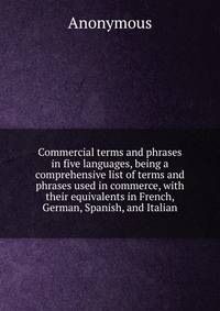 Commercial terms and phrases in five languages, being a comprehensive list of terms and phrases used in commerce, with their equivalents in French, German, Spanish, and Italian