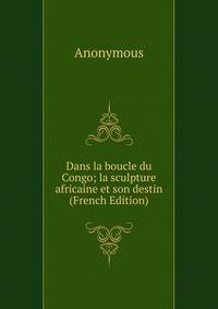 Dans la boucle du Congo; la sculpture africaine et son destin (French Edition)