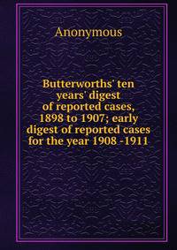 Butterworths' ten years' digest of reported cases, 1898 to 1907; early digest of reported cases for the year 1908 -1911