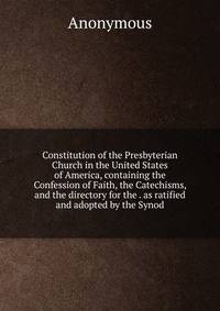 Constitution of the Presbyterian Church in the United States of America, containing the Confession of Faith, the Catechisms, and the directory for the . as ratified and adopted by the Synod
