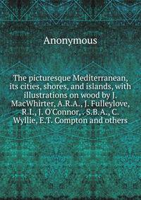 The picturesque Mediterranean, its cities, shores, and islands, with illustrations on wood by J. MacWhirter, A.R.A., J. Fulleylove, R.I., J. O'Connor, . S.B.A., C. Wyllie, E.T. Compton and others
