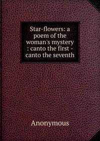 Star-flowers: a poem of the woman's mystery : canto the first -canto the seventh