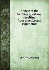 A View of the banking question, resulting from practice and experience