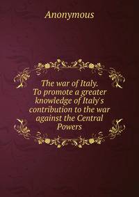 The war of Italy. To promote a greater knowledge of Italy's contribution to the war against the Central Powers