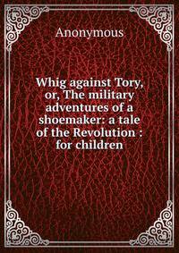 Whig against Tory, or, The military adventures of a shoemaker: a tale of the Revolution : for children