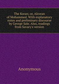 The Koran; or, Alcoran of Mohammed. With explanatory notes and preliminary discourse by George Sale. Also, readings from Savary's version