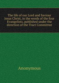 The life of our Lord and Saviour Jesus Christ, in the words of the four Evangelists, published under the direction of the Tract Committee
