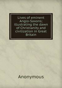 Lives of eminent Anglo-Saxons; illustrating the dawn of Christianity and civilization in Great Britain