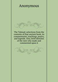 The Talmud; selections from the contents of that ancient book, its commentaries, teachings, poetry, and legends. Also, brief sketches of the men who made and commented upon it
