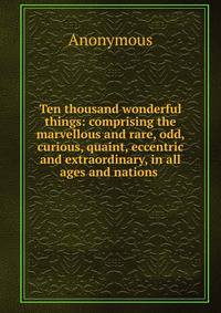 Ten thousand wonderful things: comprising the marvellous and rare, odd, curious, quaint, eccentric and extraordinary, in all ages and nations .