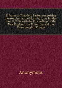 Tributes to Theodore Parker, comprising the exercises at the Music hall, on Sunday, June l7, l860, with the Proceedings of the New England . the Fraternity and the Twenty-eighth Congre