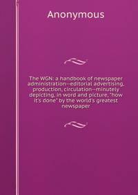 The WGN: a handbook of newspaper administration--editorial advertising, production, circulation--minutely depicting, in word and picture, "how it's done" by the world's greatest newspaper