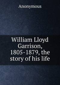William Lloyd Garrison, 1805-1879, the story of his life