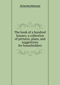 The book of a hundred houses; a collection of pictures, plans, and suggestions for householders