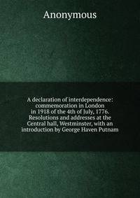 A declaration of interdependence: commemoration in London in 1918 of the 4th of July, 1776. Resolutions and addresses at the Central hall, Westminster, with an introduction by George Haven Putnam