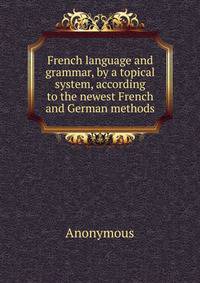 French language and grammar, by a topical system, according to the newest French and German methods.