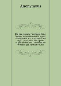 The gas-consumer's guide: a hand-book of instruction on the proper management and economical use of gas ; with a full description of gas-meters, and . consumption by meter ; on ventilation, etc