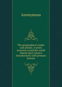 The geographical reader and primer. A series journeys round the world (based upon Guyot's Introduction) with primary lessons.
