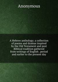 A Hebrew anthology; a collection of poems and dramas inspired by the Old Testament and post Biblical tradition gathered from writings of English . period and earlier to the present day