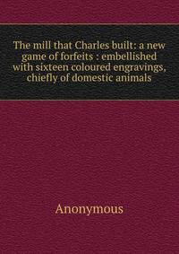The mill that Charles built: a new game of forfeits : embellished with sixteen coloured engravings, chiefly of domestic animals