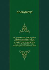 An account of the West-Yorkshire Educational and Benevolent Institution, from its inception in March, 1896, to March, 1906, when the first ?10,000 . of the proceedings at the luncheon, given