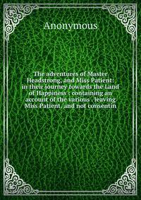 The adventures of Master Headstrong, and Miss Patient: in their journey towards the Land of Happiness : containing an account of the various . leaving Miss Patient, and not consentin