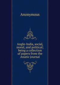 Anglo-India, social, moral, and political; being a collection of papers from the Asiatic journal