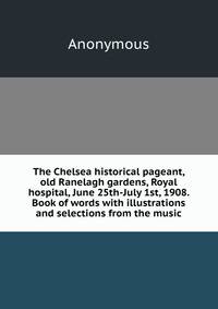 The Chelsea historical pageant, old Ranelagh gardens, Royal hospital, June 25th-July 1st, 1908. Book of words with illustrations and selections from the music