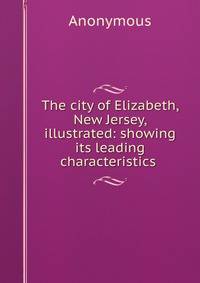 The city of Elizabeth, New Jersey, illustrated: showing its leading characteristics .