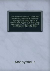 Cotton cultivation in China, and something about the spinning and weaving mills: being a reprint of a series of articles that appeared in "The . 1916, revised and brought down to date