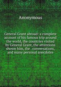 General Grant abroad: a complete account of his famous trip around the world, the countries visited by General Grant, the attentions shown him, the . conversations, and many personal anecdotes