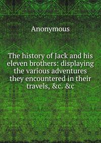 The history of Jack and his eleven brothers: displaying the various adventures they encountered in their travels, &amp;c. &amp;c