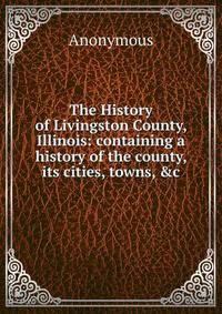 The History of Livingston County, Illinois: containing a history of the county, its cities, towns, &amp;c.